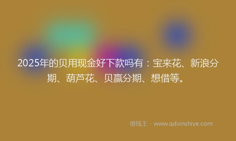2025年的贝用现金好下款吗有：宝来花、新浪分期、葫芦花、贝赢分期、想借等。