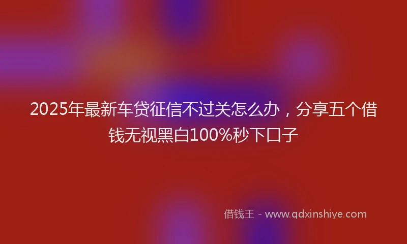 2025年最新车贷征信不过关怎么办，分享五个借钱无视黑白100%秒下口子