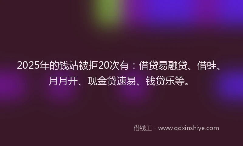 2025年的钱站被拒20次有：借贷易融贷、借蛙、月月开、现金贷速易、钱贷乐等。