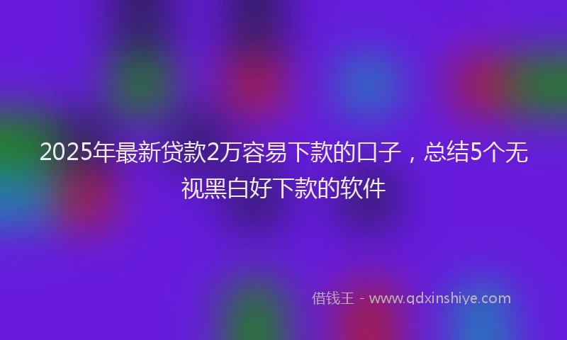 2025年最新贷款2万容易下款的口子，总结5个无视黑白好下款的软件