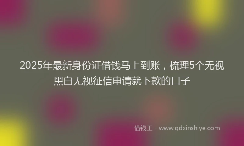 2025年最新身份证借钱马上到账，梳理5个无视黑白无视征信申请就下款的口子