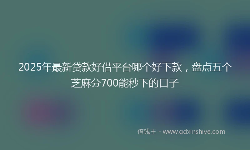 2025年最新贷款好借平台哪个好下款，盘点五个芝麻分700能秒下的口子