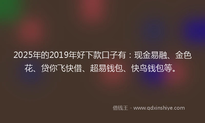 2025年的2019年好下款口子有：现金易融、金色花、贷你飞快借、超易钱包、快鸟钱包等。