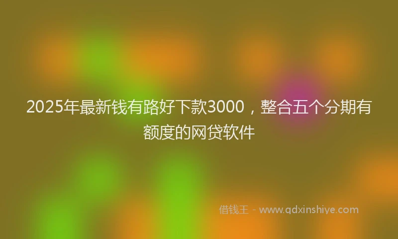 2025年最新钱有路好下款3000，整合五个分期有额度的网贷软件