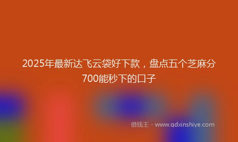 2025年最新达飞云袋好下款，盘点五个芝麻分700能秒下的口子
