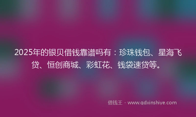 2025年的银贝借钱靠谱吗有：珍珠钱包、星海飞贷、恒创商城、彩虹花、钱袋速贷等。