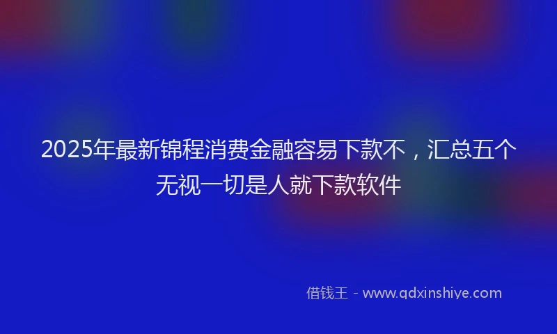 2025年最新锦程消费金融容易下款不，汇总五个无视一切是人就下款软件