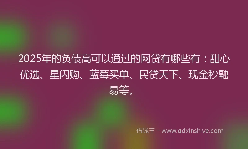 2025年的负债高可以通过的网贷有哪些有：甜心优选、星闪购、蓝莓买单、民贷天下、现金秒融易等。