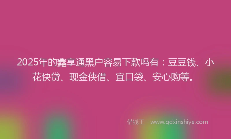 2025年的鑫享通黑户容易下款吗有：豆豆钱、小花快贷、现金侠借、宜口袋、安心购等。