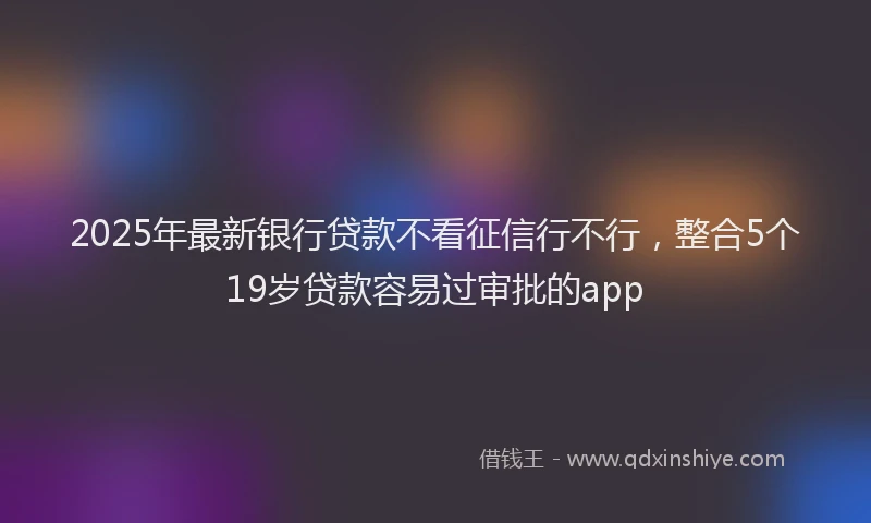 2025年最新银行贷款不看征信行不行，整合5个19岁贷款容易过审批的app