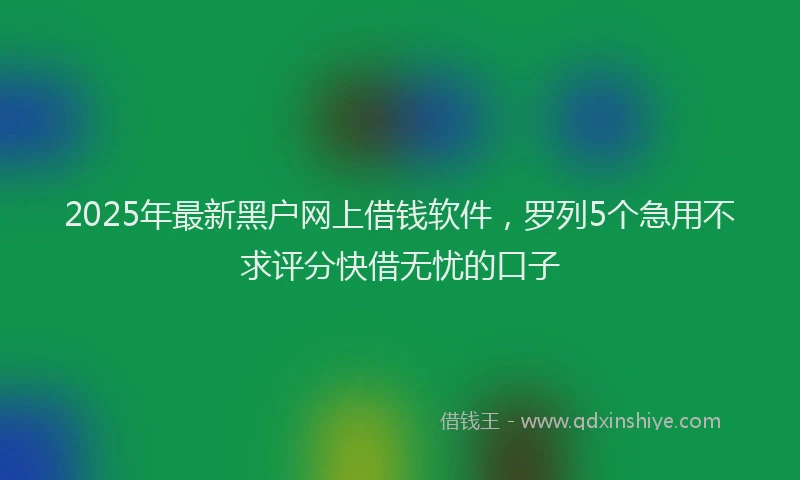 2025年最新黑户网上借钱软件，罗列5个急用不求评分快借无忧的口子