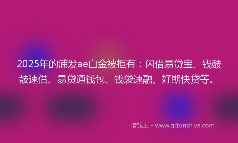 2025年的浦发ae白金被拒有：闪借易贷宝、钱鼓鼓速借、易贷通钱包、钱袋速融、好期快贷等。