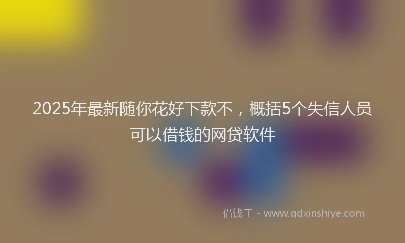 2025年最新随你花好下款不，概括5个失信人员可以借钱的网贷软件