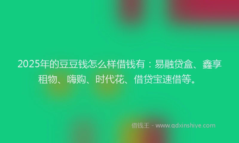 2025年的豆豆钱怎么样借钱有：易融贷盒、鑫享租物、嗨购、时代花、借贷宝速借等。
