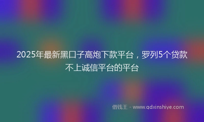 2025年最新黑口子高炮下款平台，罗列5个贷款不上诚信平台的平台