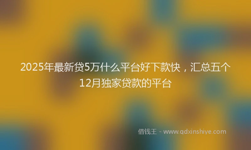2025年最新贷5万什么平台好下款快，汇总五个12月独家贷款的平台