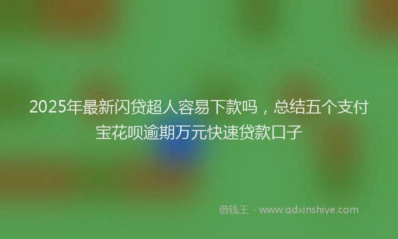 2025年最新闪贷超人容易下款吗，总结五个支付宝花呗逾期万元快速贷款口子
