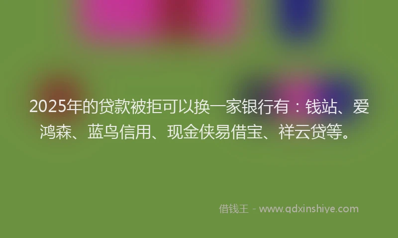 2025年的贷款被拒可以换一家银行有：钱站、爱鸿森、蓝鸟信用、现金侠易借宝、祥云贷等。