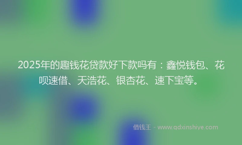 2025年的趣钱花贷款好下款吗有：鑫悦钱包、花呗速借、天浩花、银杏花、速下宝等。