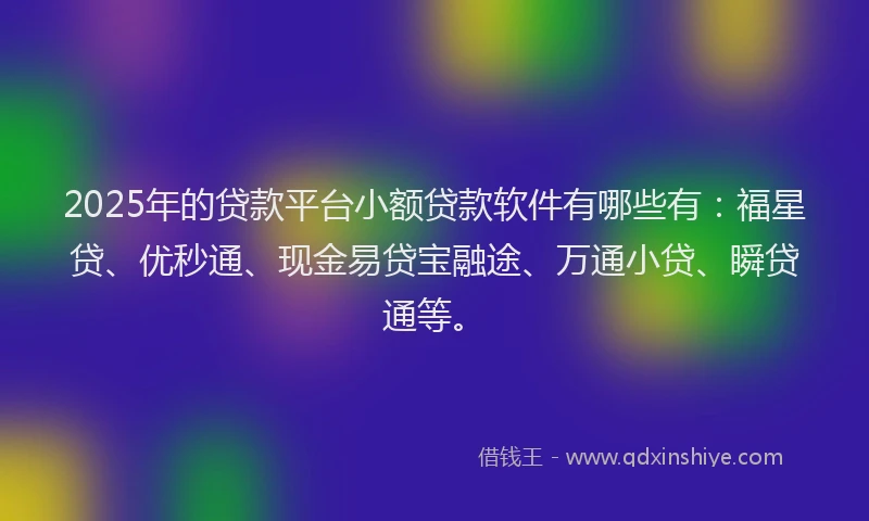 2025年的贷款平台小额贷款软件有哪些有：福星贷、优秒通、现金易贷宝融途、万通小贷、瞬贷通等。