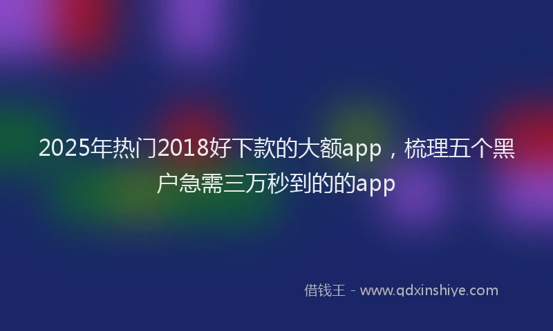 2025年热门2018好下款的大额app，梳理五个黑户急需三万秒到的的app