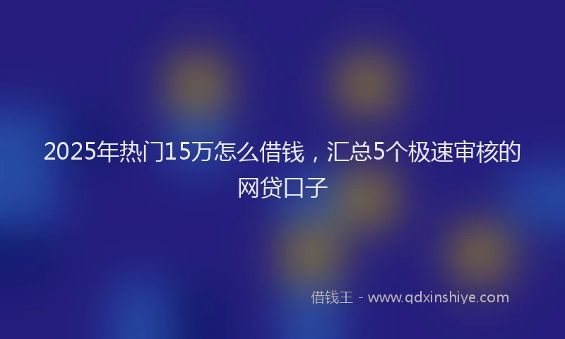 2025年热门15万怎么借钱，汇总5个极速审核的网贷口子