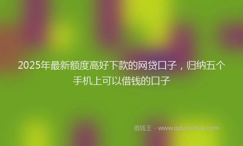 2025年最新额度高好下款的网贷口子，归纳五个手机上可以借钱的口子