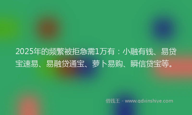 2025年的频繁被拒急需1万有：小融有钱、易贷宝速易、易融贷通宝、萝卜易购、瞬信贷宝等。