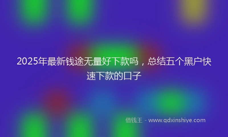 2025年最新钱途无量好下款吗，总结五个黑户快速下款的口子