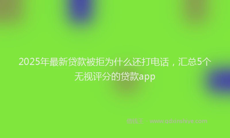 2025年最新贷款被拒为什么还打电话，汇总5个无视评分的贷款app