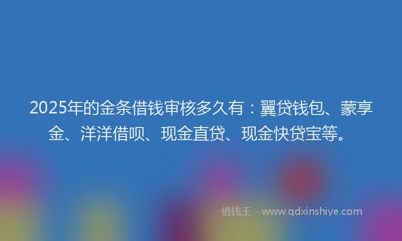 2025年的金条借钱审核多久有：翼贷钱包、蒙享金、洋洋借呗、现金直贷、现金快贷宝等。