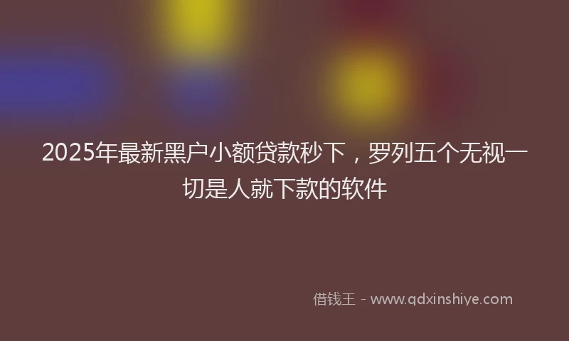 2025年最新黑户小额贷款秒下，罗列五个无视一切是人就下款的软件