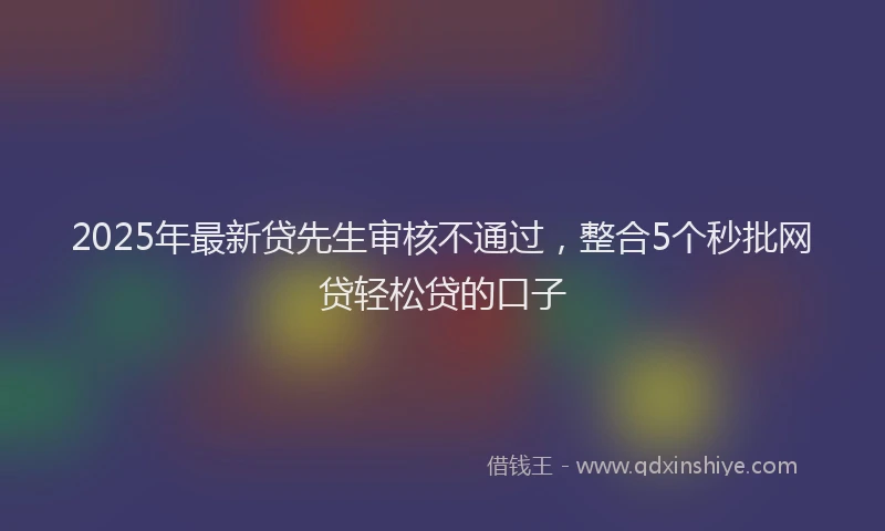 2025年最新贷先生审核不通过，整合5个秒批网贷轻松贷的口子