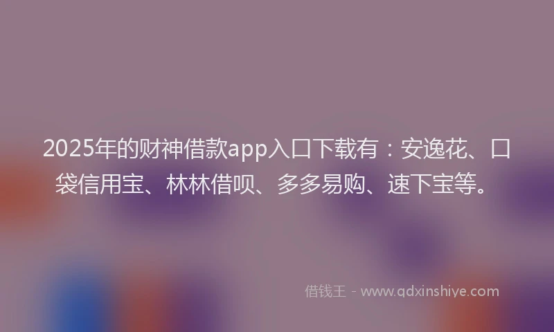2025年的财神借款app入口下载有：安逸花、口袋信用宝、林林借呗、多多易购、速下宝等。