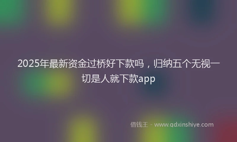 2025年最新资金过桥好下款吗，归纳五个无视一切是人就下款app