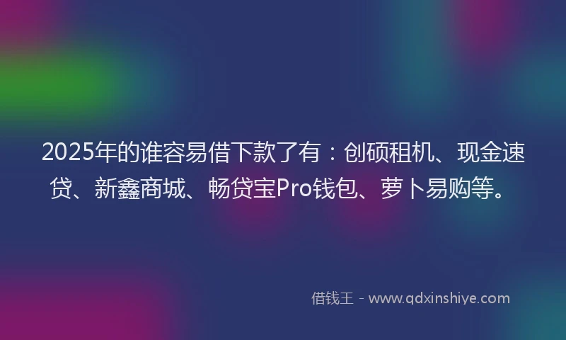 2025年的谁容易借下款了有：创硕租机、现金速贷、新鑫商城、畅贷宝Pro钱包、萝卜易购等。