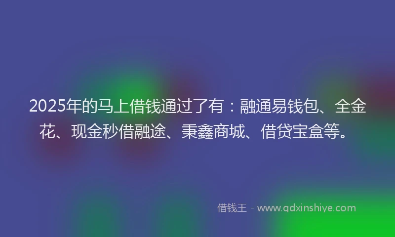 2025年的马上借钱通过了有：融通易钱包、全金花、现金秒借融途、秉鑫商城、借贷宝盒等。