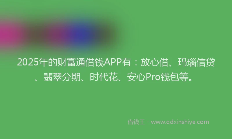 2025年的财富通借钱APP有：放心借、玛瑙信贷、翡翠分期、时代花、安心Pro钱包等。