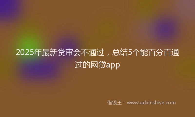 2025年最新贷审会不通过，总结5个能百分百通过的网贷app