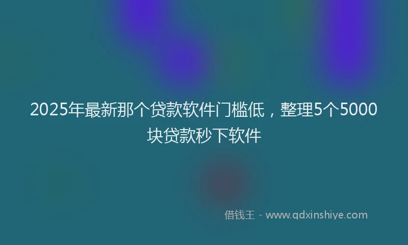 2025年最新那个贷款软件门槛低，整理5个5000块贷款秒下软件