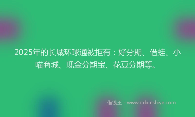 2025年的长城环球通被拒有：好分期、借蛙、小喵商城、现金分期宝、花豆分期等。