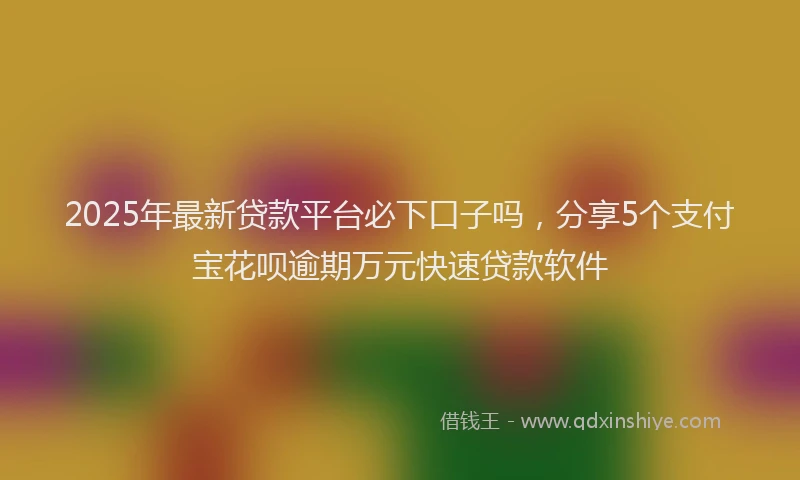 2025年最新贷款平台必下口子吗，分享5个支付宝花呗逾期万元快速贷款软件