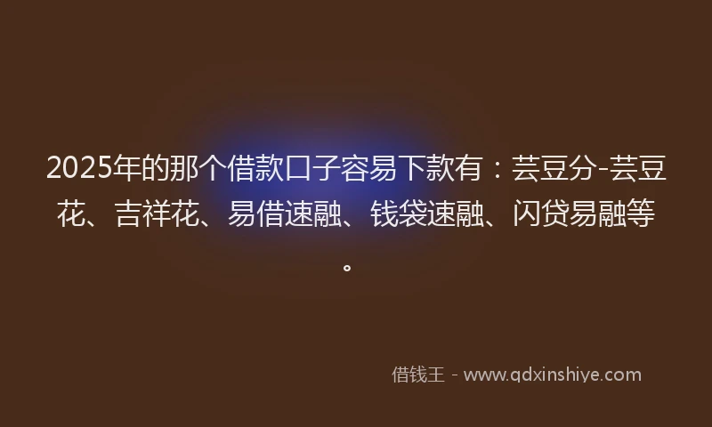 2025年的那个借款口子容易下款有：芸豆分-芸豆花、吉祥花、易借速融、钱袋速融、闪贷易融等。