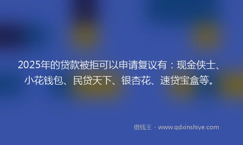 2025年的贷款被拒可以申请复议有：现金侠士、小花钱包、民贷天下、银杏花、速贷宝盒等。