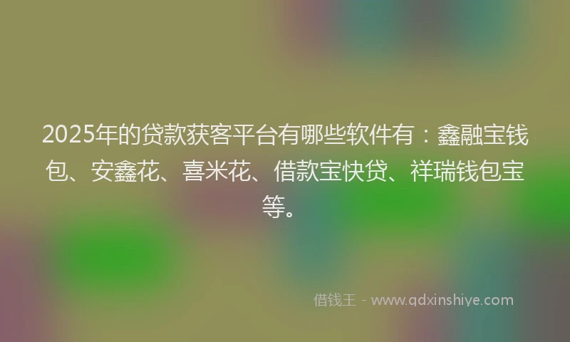 2025年的贷款获客平台有哪些软件有：鑫融宝钱包、安鑫花、喜米花、借款宝快贷、祥瑞钱包宝等。