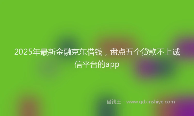 2025年最新金融京东借钱，盘点五个贷款不上诚信平台的app