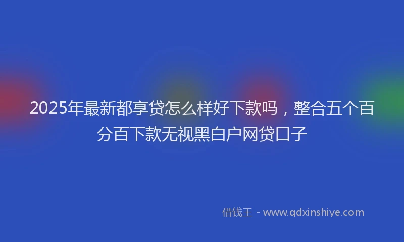 2025年最新都享贷怎么样好下款吗，整合五个百分百下款无视黑白户网贷口子