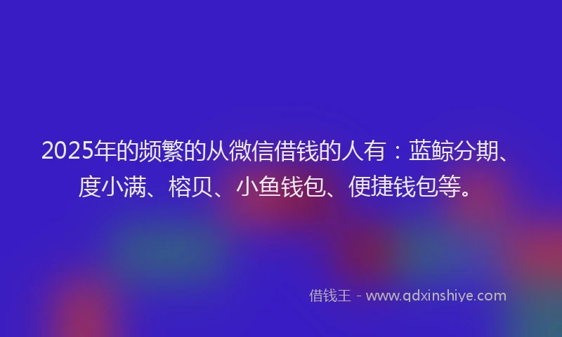 2025年的频繁的从微信借钱的人有：蓝鲸分期、度小满、榕贝、小鱼钱包、便捷钱包等。
