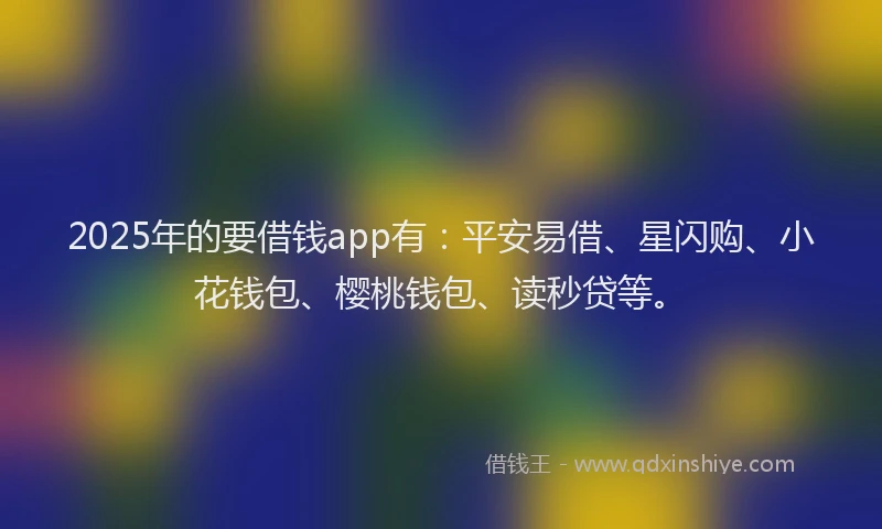 2025年的要借钱app有：平安易借、星闪购、小花钱包、樱桃钱包、读秒贷等。
