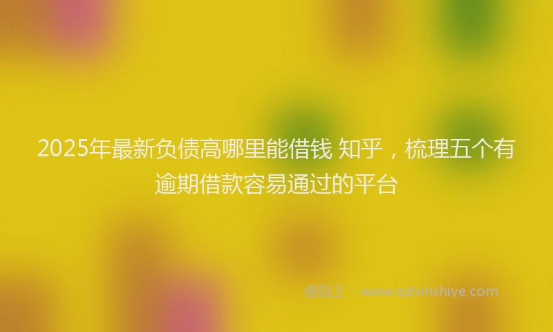 2025年最新负债高哪里能借钱 知乎，梳理五个有逾期借款容易通过的平台